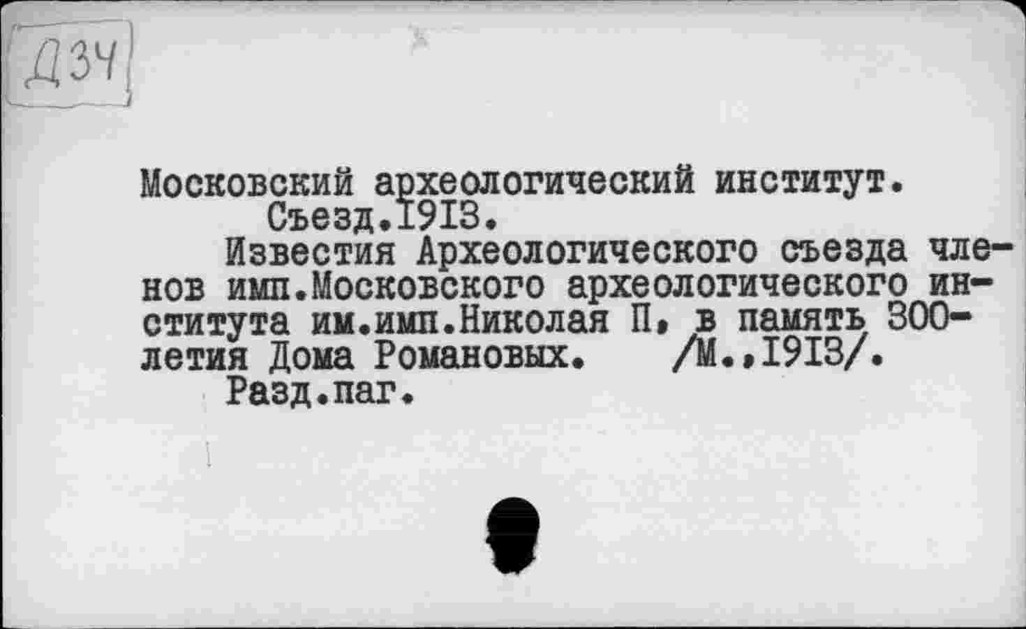 ﻿Московский археологический институт.
Съезд « 1913•
Известия Археологического съезда членов имп.Московского археологического института им.имп.Николая П» в память 300-летия Дома Романовых. /М.»1913/.
Разд.паг.